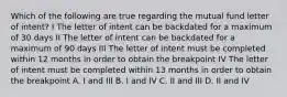 Which of the following are true regarding the mutual fund letter of intent? I The letter of intent can be backdated for a maximum of 30 days II The letter of intent can be backdated for a maximum of 90 days III The letter of intent must be completed within 12 months in order to obtain the breakpoint IV The letter of intent must be completed within 13 months in order to obtain the breakpoint A. I and III B. I and IV C. II and III D. II and IV