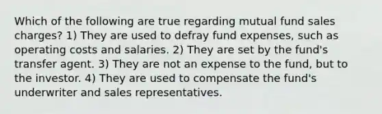 Which of the following are true regarding mutual fund sales charges? 1) They are used to defray fund expenses, such as operating costs and salaries. 2) They are set by the fund's transfer agent. 3) They are not an expense to the fund, but to the investor. 4) They are used to compensate the fund's underwriter and sales representatives.