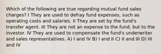 Which of the following are true regarding mutual fund sales charges? I They are used to defray fund expenses, such as operating costs and salaries. II They are set by the fund's transfer agent. III They are not an expense to the fund, but to the investor. IV They are used to compensate the fund's underwriter and sales representatives. A) I and IV B) I and II C) II and III D) III and IV