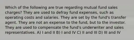 Which of the following are true regarding mutual fund sales charges? They are used to defray fund expenses, such as operating costs and salaries. They are set by the fund's transfer agent. They are not an expense to the fund, but to the investor. They are used to compensate the fund's underwriter and sales representatives. A) I and II B) I and IV C) II and III D) III and IV