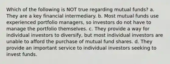 Which of the following is NOT true regarding mutual funds? a. They are a key financial intermediary. b. Most mutual funds use experienced portfolio managers, so investors do not have to manage the portfolio themselves. c. They provide a way for individual investors to diversify, but most individual investors are unable to afford the purchase of mutual fund shares. d. They provide an important service to individual investors seeking to invest funds.