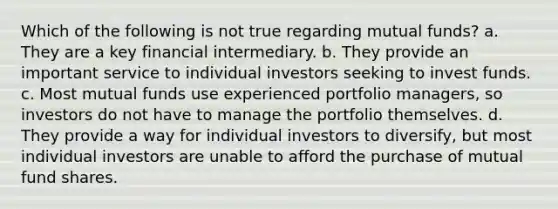 Which of the following is not true regarding mutual funds? a. They are a key financial intermediary. b. They provide an important service to individual investors seeking to invest funds. c. Most mutual funds use experienced portfolio managers, so investors do not have to manage the portfolio themselves. d. They provide a way for individual investors to diversify, but most individual investors are unable to afford the purchase of mutual fund shares.