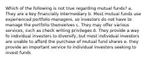 Which of the following is not true regarding mutual funds? a. They are a key financially intermediary b. Most mutual funds use experienced portfolio managers, so investors do not have to manage the portfolio themselves c. They may offer various services, such as check writing privileges d. They provide a way fo individual investors to diversify, but most individual investors are unable to afford the purchase of mutual fund shares e. they provide an important service to individual investors seeking to invest funds