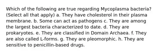 Which of the following are true regarding Mycoplasma bacteria? (Select all that apply) a. They have cholesterol in their plasma membrane. b. Some can act as pathogens c. They are among the largest bacteria characterized to date. d. They are prokaryotes. e. They are classified in Domain Archaea. f. They are also called L-forms. g. They are pleomorphic. h. They are sensitive to penicillin-based drugs.