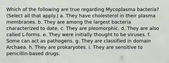 Which of the following are true regarding Mycoplasma bacteria? (Select all that apply.) a. They have cholesterol in their plasma membranes. b. They are among the largest bacteria characterized to date. c. They are pleomorphic. d. They are also called L-forms. e. They were initially thought to be viruses. f. Some can act as pathogens. g. They are classified in <a href='https://www.questionai.com/knowledge/kfXw10Rlnk-domain-archaea' class='anchor-knowledge'>domain archaea</a>. h. They are prokaryotes. i. They are sensitive to penicillin-based drugs.