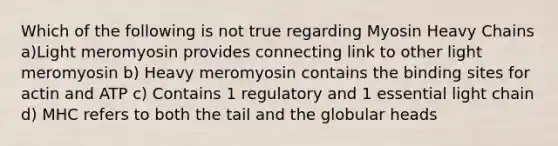 Which of the following is not true regarding Myosin Heavy Chains a)Light meromyosin provides connecting link to other light meromyosin b) Heavy meromyosin contains the binding sites for actin and ATP c) Contains 1 regulatory and 1 essential light chain d) MHC refers to both the tail and the globular heads