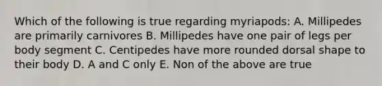 Which of the following is true regarding myriapods: A. Millipedes are primarily carnivores B. Millipedes have one pair of legs per body segment C. Centipedes have more rounded dorsal shape to their body D. A and C only E. Non of the above are true