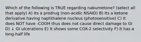 Which of the following is TRUE regarding nabumetone? (select all that apply) A) Its a prodrug (non-acidic NSAID) B) Its a ketone derivative having naphthalene nucleus (photosensitive) C) It does NOT have -COOH thus does not cause direct damage to GI D) ↓ GI ulcerations E) It shows some COX-2 selectivity F) It has a long-half life