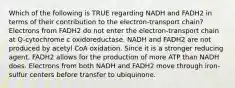 Which of the following is TRUE regarding NADH and FADH2 in terms of their contribution to the electron-transport chain? Electrons from FADH2 do not enter the electron-transport chain at Q-cytochrome c oxidoreductase. NADH and FADH2 are not produced by acetyl CoA oxidation. Since it is a stronger reducing agent, FADH2 allows for the production of more ATP than NADH does. Electrons from both NADH and FADH2 move through iron-sulfur centers before transfer to ubiquinone.