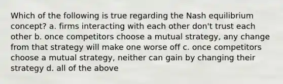 Which of the following is true regarding the Nash equilibrium concept? a. firms interacting with each other don't trust each other b. once competitors choose a mutual strategy, any change from that strategy will make one worse off c. once competitors choose a mutual strategy, neither can gain by changing their strategy d. all of the above