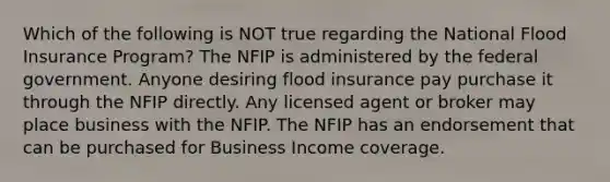 Which of the following is NOT true regarding the National Flood Insurance Program? The NFIP is administered by the federal government. Anyone desiring flood insurance pay purchase it through the NFIP directly. Any licensed agent or broker may place business with the NFIP. The NFIP has an endorsement that can be purchased for Business Income coverage.