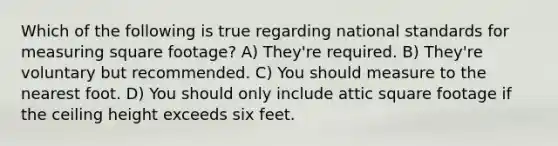 Which of the following is true regarding national standards for measuring square footage? A) They're required. B) They're voluntary but recommended. C) You should measure to the nearest foot. D) You should only include attic square footage if the ceiling height exceeds six feet.