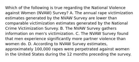 Which of the following is true regarding the National Violence against Women (NVAW) Survey? A. The annual rape victimization estimates generated by the NVAW Survey are lower than comparable victimization estimates generated by the National Crime Victimization Survey. B. The NVAW Survey gathers information on men's victimization. C. The NVAW Survey found that men experience significantly more partner violence than women do. D. According to NVAW Survey estimates, approximately 100,000 rapes were perpetrated against women in the United States during the 12 months preceding the survey.