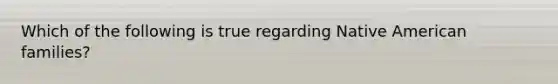Which of the following is true regarding Native American families?