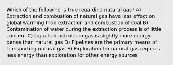 Which of the following is true regarding natural gas? A) Extraction and combustion of natural gas have less effect on global warming than extraction and combustion of coal B) Contamination of water during the extraction process is of little concern C) Liquefied petroleum gas is slightly more energy-dense than natural gas D) Pipelines are the primary means of transporting natural gas E) Exploration for natural gas requires less energy than exploration for other energy sources