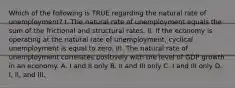 Which of the following is TRUE regarding the natural rate of unemployment? I. The natural rate of unemployment equals the sum of the frictional and structural rates. II. If the economy is operating at the natural rate of unemployment, cyclical unemployment is equal to zero. III. The natural rate of unemployment correlates positively with the level of GDP growth in an economy. A. I and II only B. II and III only C. I and III only D. I, II, and III.