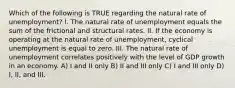 Which of the following is TRUE regarding the natural rate of unemployment? I. The natural rate of unemployment equals the sum of the frictional and structural rates. II. If the economy is operating at the natural rate of unemployment, cyclical unemployment is equal to zero. III. The natural rate of unemployment correlates positively with the level of GDP growth in an economy. A) I and II only B) II and III only C) I and III only D) I, II, and III.