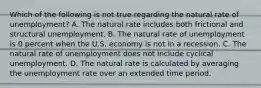 Which of the following is not true regarding the natural rate of​ unemployment? A. The natural rate includes both frictional and structural unemployment. B. The natural rate of unemployment is 0 percent when the U.S. economy is not in a recession. C. The natural rate of unemployment does not include cyclical unemployment. D. The natural rate is calculated by averaging the unemployment rate over an extended time period.