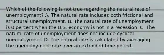 Which of the following is not true regarding the natural rate of​ unemployment? A. The natural rate includes both frictional and structural unemployment. B. The natural rate of unemployment is 0 percent when the U.S. economy is not in a recession. C. The natural rate of unemployment does not include cyclical unemployment. D. The natural rate is calculated by averaging the unemployment rate over an extended time period.