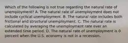 Which of the following is not true regarding the natural rate of​ unemployment? A. The natural rate of unemployment does not include cyclical unemployment. B. The natural rate includes both frictional and structural unemployment. C. The natural rate is calculated by averaging the unemployment rate over an extended time period. D. The natural rate of unemployment is 0 percent when the U.S. economy is not in a recession.