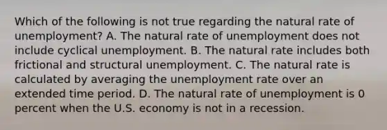 Which of the following is not true regarding the natural rate of​ unemployment? A. The natural rate of unemployment does not include cyclical unemployment. B. The natural rate includes both frictional and structural unemployment. C. The natural rate is calculated by averaging the <a href='https://www.questionai.com/knowledge/kh7PJ5HsOk-unemployment-rate' class='anchor-knowledge'>unemployment rate</a> over an extended time period. D. The natural rate of unemployment is 0 percent when the U.S. economy is not in a recession.