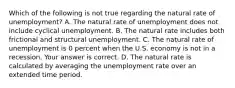 Which of the following is not true regarding the natural rate of​ unemployment? A. The natural rate of unemployment does not include cyclical unemployment. B. The natural rate includes both frictional and structural unemployment. C. The natural rate of unemployment is 0 percent when the U.S. economy is not in a recession. Your answer is correct. D. The natural rate is calculated by averaging the unemployment rate over an extended time period.