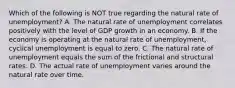 Which of the following is NOT true regarding the natural rate of unemployment? A. The natural rate of unemployment correlates positively with the level of GDP growth in an economy. B. If the economy is operating at the natural rate of unemployment, cyclical unemployment is equal to zero. C. The natural rate of unemployment equals the sum of the frictional and structural rates. D. The actual rate of unemployment varies around the natural rate over time.