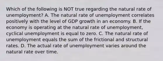 Which of the following is NOT true regarding the natural rate of unemployment? A. The natural rate of unemployment correlates positively with the level of GDP growth in an economy. B. If the economy is operating at the natural rate of unemployment, cyclical unemployment is equal to zero. C. The natural rate of unemployment equals the sum of the frictional and structural rates. D. The actual rate of unemployment varies around the natural rate over time.