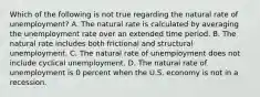 Which of the following is not true regarding the natural rate of​ unemployment? A. The natural rate is calculated by averaging the unemployment rate over an extended time period. B. The natural rate includes both frictional and structural unemployment. C. The natural rate of unemployment does not include cyclical unemployment. D. The natural rate of unemployment is 0 percent when the U.S. economy is not in a recession.