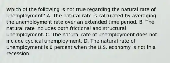 Which of the following is not true regarding the natural rate of​ unemployment? A. The natural rate is calculated by averaging the <a href='https://www.questionai.com/knowledge/kh7PJ5HsOk-unemployment-rate' class='anchor-knowledge'>unemployment rate</a> over an extended time period. B. The natural rate includes both frictional and structural unemployment. C. The natural rate of unemployment does not include cyclical unemployment. D. The natural rate of unemployment is 0 percent when the U.S. economy is not in a recession.