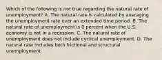 Which of the following is not true regarding the natural rate of​ unemployment? A. The natural rate is calculated by averaging the unemployment rate over an extended time period. B. The natural rate of unemployment is 0 percent when the U.S. economy is not in a recession. C. The natural rate of unemployment does not include cyclical unemployment. D. The natural rate includes both frictional and structural unemployment.