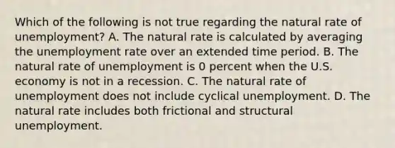 Which of the following is not true regarding the natural rate of​ unemployment? A. The natural rate is calculated by averaging the <a href='https://www.questionai.com/knowledge/kh7PJ5HsOk-unemployment-rate' class='anchor-knowledge'>unemployment rate</a> over an extended time period. B. The natural rate of unemployment is 0 percent when the U.S. economy is not in a recession. C. The natural rate of unemployment does not include cyclical unemployment. D. The natural rate includes both frictional and structural unemployment.