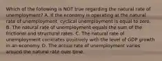 Which of the following is NOT true regarding the natural rate of unemployment? A. If the economy is operating at the natural rate of unemployment, cyclical unemployment is equal to zero. B. The natural rate of unemployment equals the sum of the frictional and structural rates. C. The natural rate of unemployment correlates positively with the level of GDP growth in an economy. D. The actual rate of unemployment varies around the natural rate over time.