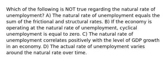 Which of the following is NOT true regarding the natural rate of unemployment? A) The natural rate of unemployment equals the sum of the frictional and structural rates. B) If the economy is operating at the natural rate of unemployment, cyclical unemployment is equal to zero. C) The natural rate of unemployment correlates positively with the level of GDP growth in an economy. D) The actual rate of unemployment varies around the natural rate over time.