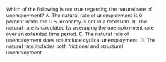 Which of the following is not true regarding the natural rate of​ unemployment? A. The natural rate of unemployment is 0 percent when the U.S. economy is not in a recession. B. The natural rate is calculated by averaging the unemployment rate over an extended time period. C. The natural rate of unemployment does not include cyclical unemployment. D. The natural rate includes both frictional and structural unemployment.