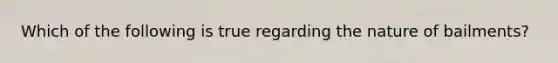 Which of the following is true regarding the nature of bailments?