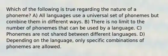 Which of the following is true regarding the nature of a phoneme? A) All languages use a universal set of phonemes but combine them in different ways. B) There is no limit to the number of phonemes that can be used by a language. C) Phonemes are not shared between different languages. D) Depending on the language, only specific combinations of phonemes are allowed.