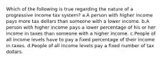 Which of the following is true regarding the nature of a progressive income tax system? a.A person with higher income pays more tax dollars than someone with a lower income. b.A person with higher income pays a lower percentage of his or her income in taxes than someone with a higher income. c.People of all income levels have to pay a fixed percentage of their income in taxes. d.People of all income levels pay a fixed number of tax dollars.