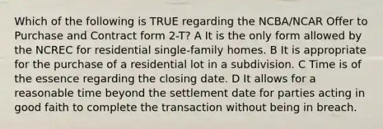 Which of the following is TRUE regarding the NCBA/NCAR Offer to Purchase and Contract form 2-T? A It is the only form allowed by the NCREC for residential single-family homes. B It is appropriate for the purchase of a residential lot in a subdivision. C Time is of the essence regarding the closing date. D It allows for a reasonable time beyond the settlement date for parties acting in good faith to complete the transaction without being in breach.