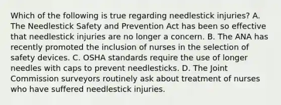 Which of the following is true regarding needlestick injuries? A. The Needlestick Safety and Prevention Act has been so effective that needlestick injuries are no longer a concern. B. The ANA has recently promoted the inclusion of nurses in the selection of safety devices. C. OSHA standards require the use of longer needles with caps to prevent needlesticks. D. The Joint Commission surveyors routinely ask about treatment of nurses who have suffered needlestick injuries.