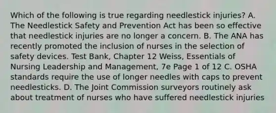 Which of the following is true regarding needlestick injuries? A. The Needlestick Safety and Prevention Act has been so effective that needlestick injuries are no longer a concern. B. The ANA has recently promoted the inclusion of nurses in the selection of safety devices. Test Bank, Chapter 12 Weiss, Essentials of Nursing Leadership and Management, 7e Page 1 of 12 C. OSHA standards require the use of longer needles with caps to prevent needlesticks. D. The Joint Commission surveyors routinely ask about treatment of nurses who have suffered needlestick injuries