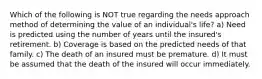 Which of the following is NOT true regarding the needs approach method of determining the value of an individual's life? a) Need is predicted using the number of years until the insured's retirement. b) Coverage is based on the predicted needs of that family. c) The death of an insured must be premature. d) It must be assumed that the death of the insured will occur immediately.