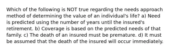 Which of the following is NOT true regarding the needs approach method of determining the value of an individual's life? a) Need is predicted using the number of years until the insured's retirement. b) Coverage is based on the predicted needs of that family. c) The death of an insured must be premature. d) It must be assumed that the death of the insured will occur immediately.