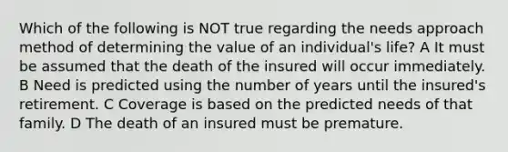 Which of the following is NOT true regarding the needs approach method of determining the value of an individual's life? A It must be assumed that the death of the insured will occur immediately. B Need is predicted using the number of years until the insured's retirement. C Coverage is based on the predicted needs of that family. D The death of an insured must be premature.