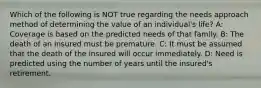 Which of the following is NOT true regarding the needs approach method of determining the value of an individual's life? A: Coverage is based on the predicted needs of that family. B: The death of an insured must be premature. C: It must be assumed that the death of the insured will occur immediately. D: Need is predicted using the number of years until the insured's retirement.