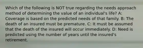 Which of the following is NOT true regarding the needs approach method of determining the value of an individual's life? A: Coverage is based on the predicted needs of that family. B: The death of an insured must be premature. C: It must be assumed that the death of the insured will occur immediately. D: Need is predicted using the number of years until the insured's retirement.