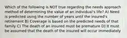 Which of the following is NOT true regarding the needs approach method of determining the value of an individual's life? A) Need is predicted using the number of years until the insured's retirement B) Coverage is based on the predicted needs of that family C) The death of an insured must be premature D) It must be assumed that the death of the insured will occur immediately