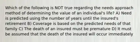 Which of the following is NOT true regarding the needs approach method of determining the value of an individual's life? A) Need is predicted using the number of years until the insured's retirement B) Coverage is based on the predicted needs of that family C) The death of an insured must be premature D) It must be assumed that the death of the insured will occur immediately