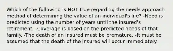 Which of the following is NOT true regarding the needs approach method of determining the value of an individual's life? -Need is predicted using the number of years until the insured's retirement. -Coverage is based on the predicted needs of that family. -The death of an insured must be premature. -It must be assumed that the death of the insured will occur immediately.