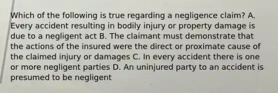 Which of the following is true regarding a negligence claim? A. Every accident resulting in bodily injury or property damage is due to a negligent act B. The claimant must demonstrate that the actions of the insured were the direct or proximate cause of the claimed injury or damages C. In every accident there is one or more negligent parties D. An uninjured party to an accident is presumed to be negligent